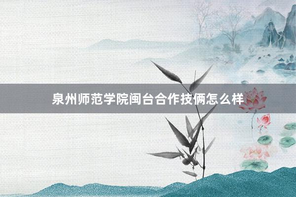泉州师范学院闽台合作技俩怎么样
