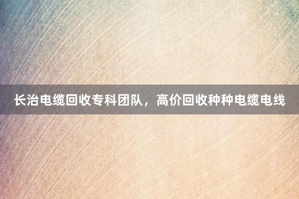 长治电缆回收专科团队，高价回收种种电缆电线