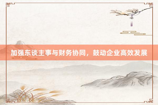 加强东谈主事与财务协同，鼓动企业高效发展